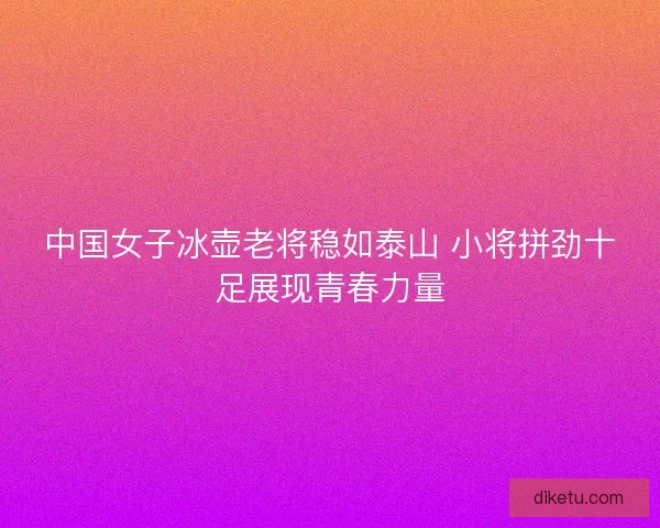 中国女子冰壶老将稳如泰山 小将拼劲十足展现青春力量
