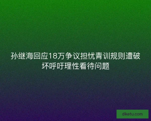 孙继海回应18万争议担忧青训规则遭破坏呼吁理性看待问题