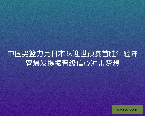 中国男篮力克日本队迎世预赛首胜年轻阵容爆发提振晋级信心冲击梦想