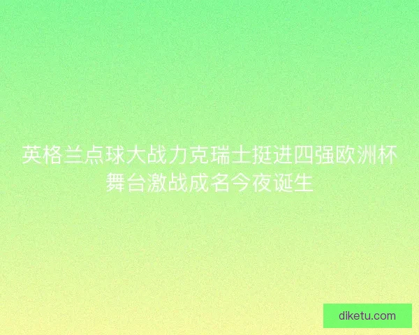 英格兰点球大战力克瑞士挺进四强欧洲杯舞台激战成名今夜诞生