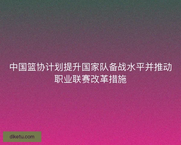 中国篮协计划提升国家队备战水平并推动职业联赛改革措施 中国篮协计划提升国家队备战水平并推动职业联赛改革措施