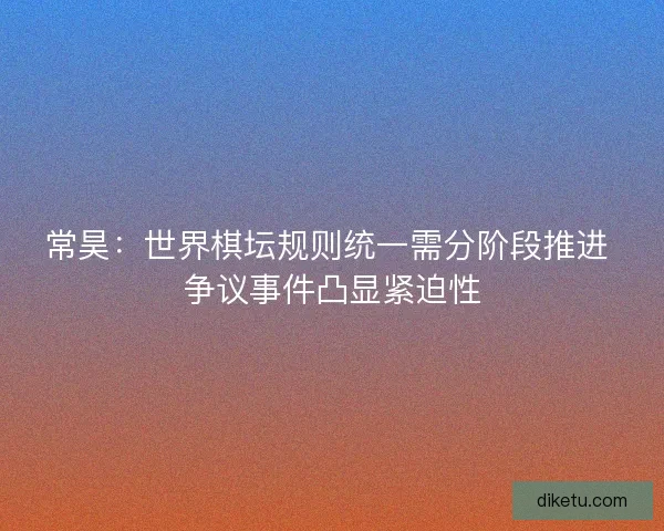 常昊：世界棋坛规则统一需分阶段推进 争议事件凸显紧迫性