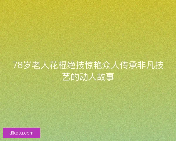 78岁老人花棍绝技惊艳众人传承非凡技艺的动人故事