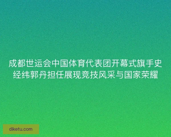 成都世运会中国体育代表团开幕式旗手史经纬郭丹担任展现竞技风采与国家荣耀 成都世运会中国体育代表团开幕式旗手史经纬郭丹担任展现竞技风采与国家荣耀