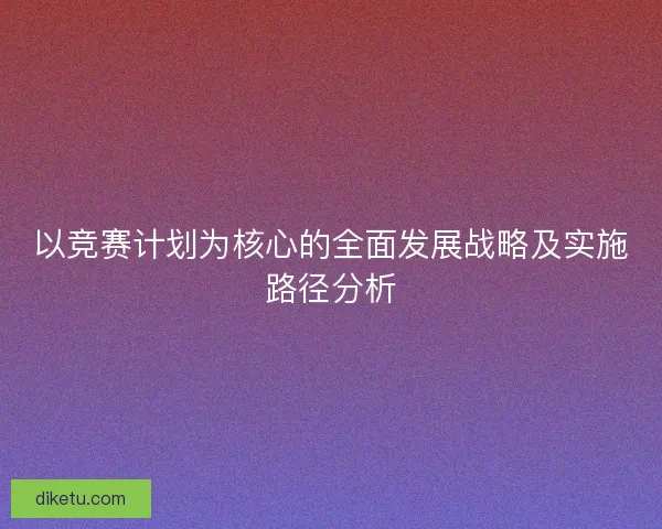 以竞赛计划为核心的全面发展战略及实施路径分析 以竞赛计划为核心的全面发展战略及实施路径分析