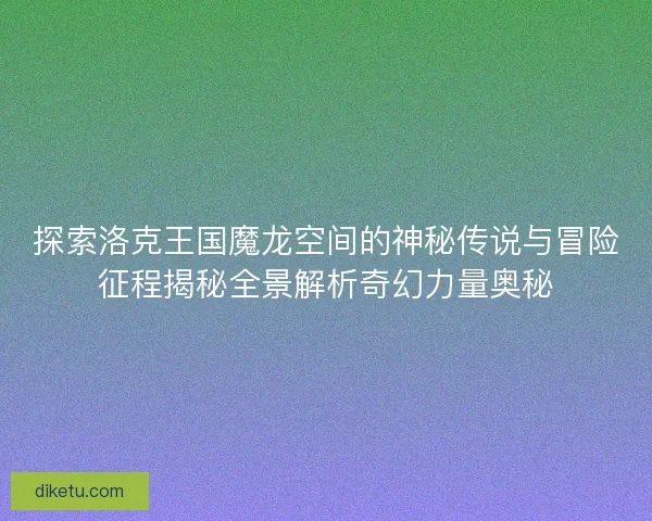 探索洛克王国魔龙空间的神秘传说与冒险征程揭秘全景解析奇幻力量奥秘 探索洛克王国魔龙空间的神秘传说与冒险征程揭秘全景解析奇幻力量奥秘