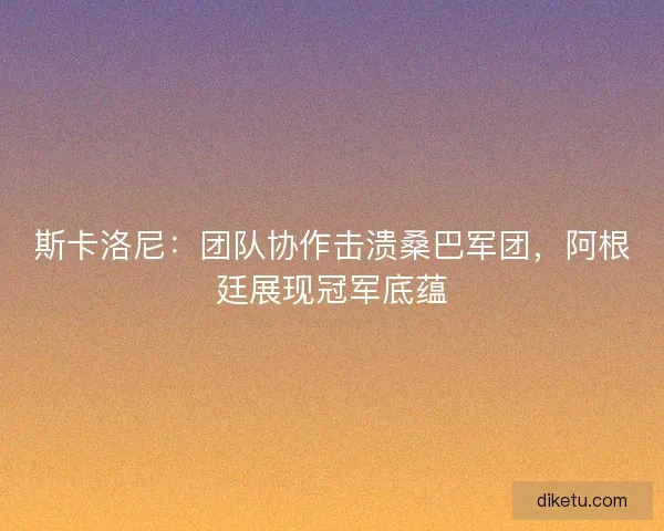 斯卡洛尼：团队协作击溃桑巴军团，阿根廷展现冠军底蕴