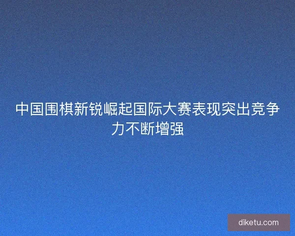 中国围棋新锐崛起国际大赛表现突出竞争力不断增强