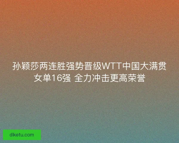 孙颖莎两连胜强势晋级WTT中国大满贯女单16强 全力冲击更高荣誉