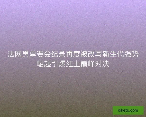 法网男单赛会纪录再度被改写新生代强势崛起引爆红土巅峰对决 法网男单赛会纪录再度被改写新生代强势崛起引爆红土巅峰对决