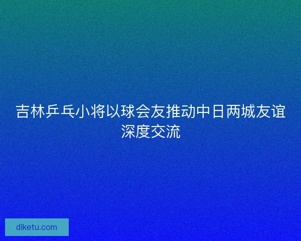 吉林乒乓小将以球会友推动中日两城友谊深度交流 吉林乒乓小将以球会友推动中日两城友谊深度交流