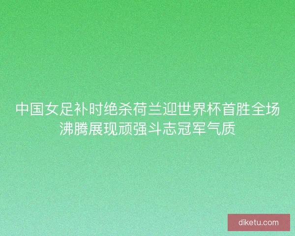 中国女足补时绝杀荷兰迎世界杯首胜全场沸腾展现顽强斗志冠军气质 中国女足补时绝杀荷兰迎世界杯首胜全场沸腾展现顽强斗志冠军气质