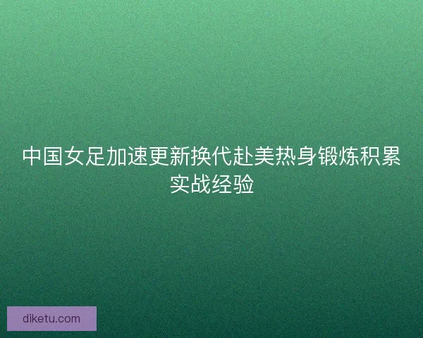 中国女足加速更新换代赴美热身锻炼积累实战经验 中国女足加速更新换代赴美热身锻炼积累实战经验