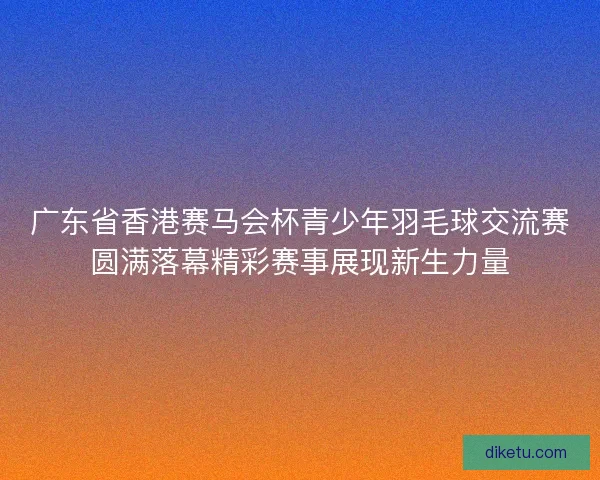 广东省香港赛马会杯青少年羽毛球交流赛圆满落幕精彩赛事展现新生力量 广东省香港赛马会杯青少年羽毛球交流赛圆满落幕精彩赛事展现新生力量