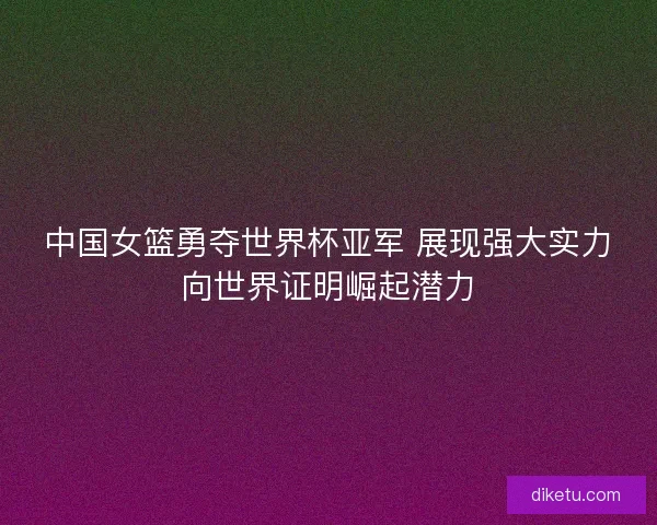 中国女篮勇夺世界杯亚军 展现强大实力向世界证明崛起潜力