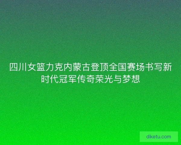 四川女篮力克内蒙古登顶全国赛场书写新时代冠军传奇荣光与梦想 四川女篮力克内蒙古登顶全国赛场书写新时代冠军传奇荣光与梦想