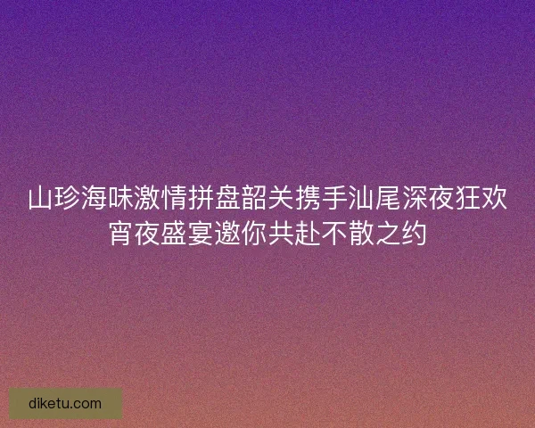 山珍海味激情拼盘韶关携手汕尾深夜狂欢宵夜盛宴邀你共赴不散之约 山珍海味激情拼盘韶关携手汕尾深夜狂欢宵夜盛宴邀你共赴不散之约